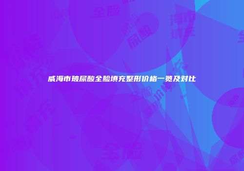 威海市玻尿酸全脸填充整形价格一览及对比