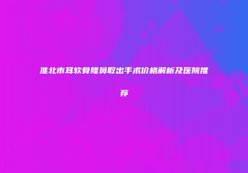 淮北市耳软骨隆鼻取出手术价格解析及医院推荐
