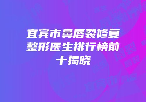 宜宾市鼻唇裂修复整形医生排行榜前十揭晓