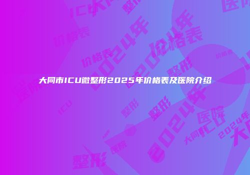 大同市ICU微整形2025年价格表及医院介绍