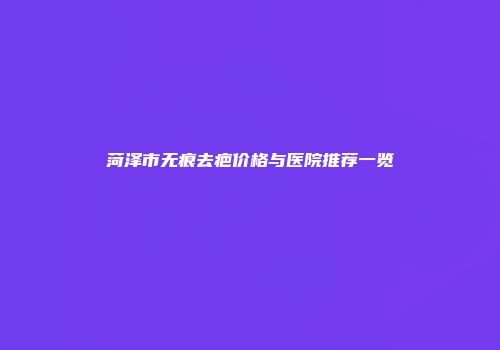 菏泽市无痕去疤价格与医院推荐一览