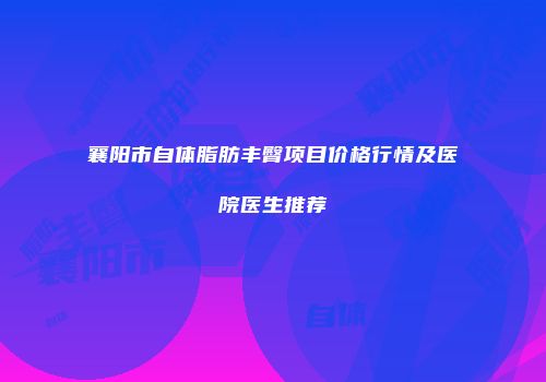 襄阳市自体脂肪丰臀项目价格行情及医院医生推荐