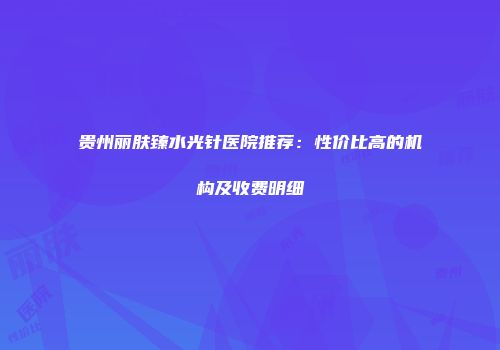 贵州丽肤臻水光针医院推荐：性价比高的机构及收费明细