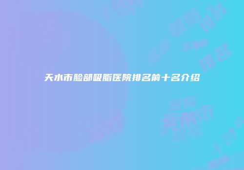 天水市脸部吸脂医院排名前十名介绍