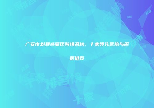广安市斜颈修复医院排名榜：十家领先医院与名医推荐