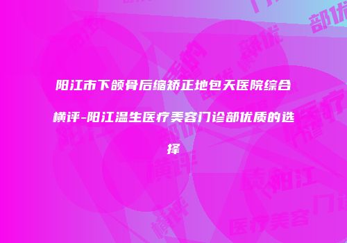 阳江市下颌骨后缩矫正地包天医院综合横评-阳江温生医疗美容门诊部优质的选择