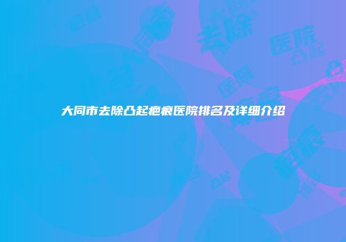 大同市去除凸起疤痕医院排名及详细介绍