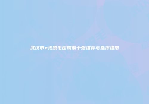 武汉市e光脱毛医院前十强推荐与选择指南