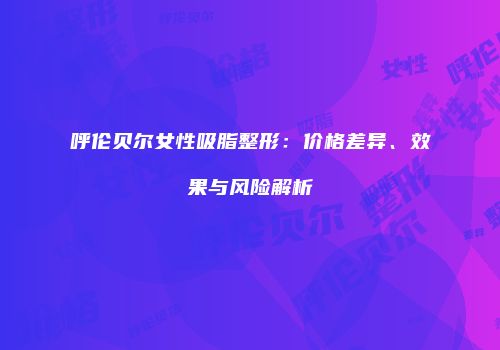 呼伦贝尔女性吸脂整形：价格差异、效果与风险解析