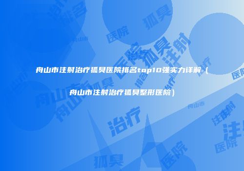 舟山市注射治疗狐臭医院排名top10强实力详解（舟山市注射治疗狐臭整形医院）