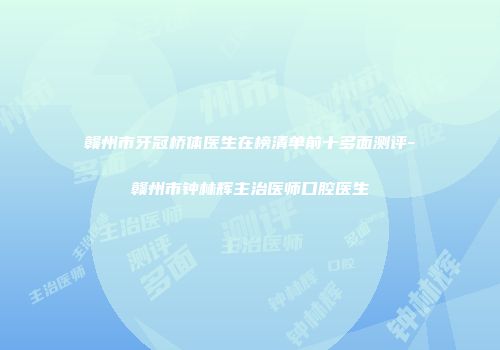 赣州市牙冠桥体医生在榜清单前十多面测评-赣州市钟林辉主治医师口腔医生