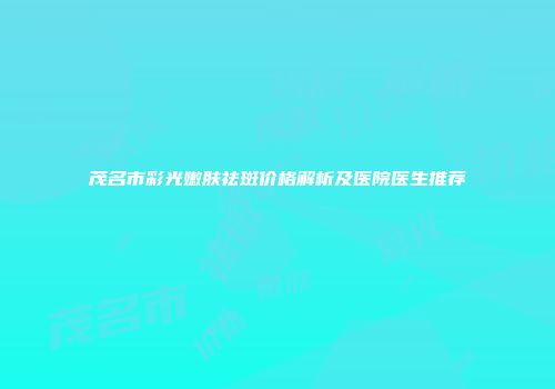 茂名市彩光嫩肤祛斑价格解析及医院医生推荐