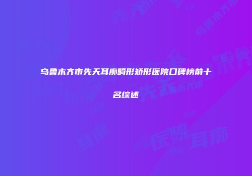 乌鲁木齐市先天耳廓畸形矫形医院口碑榜前十名综述
