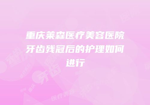 重庆莱森医疗美容医院牙齿残冠后的护理如何进行