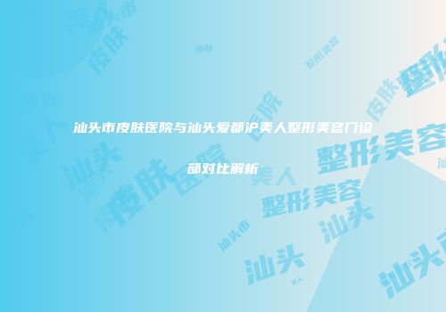 汕头市皮肤医院与汕头爱都沪美人整形美容门诊部对比解析