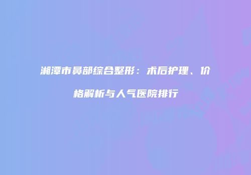 湘潭市鼻部综合整形：术后护理、价格解析与人气医院排行