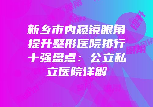 新乡市内窥镜眼角提升整形医院排行十强盘点：公立私立医院详解