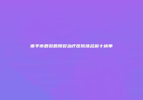 南平市唇裂唇腭裂治疗医院排名前十榜单
