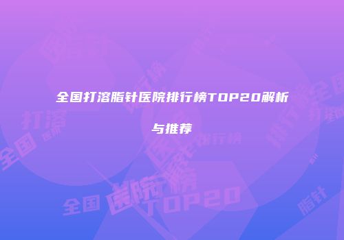 全国打溶脂针医院排行榜TOP20解析与推荐