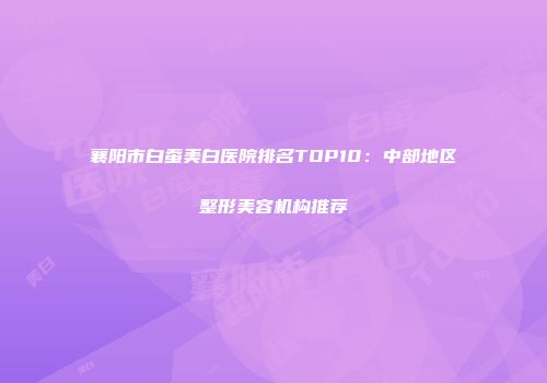 襄阳市白蚕美白医院排名TOP10：中部地区整形美容机构推荐