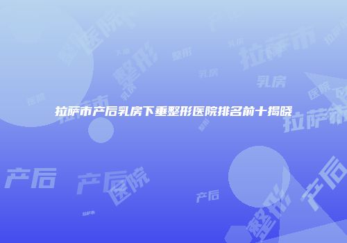 拉萨市产后乳房下垂整形医院排名前十揭晓