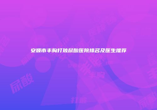 安顺市丰胸打玻尿酸医院排名及医生推荐