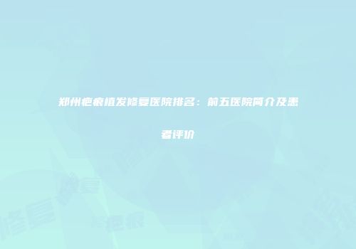 郑州疤痕植发修复医院排名：前五医院简介及患者评价