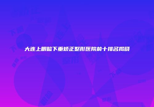 大连上眼睑下垂矫正整形医院前十排名揭晓