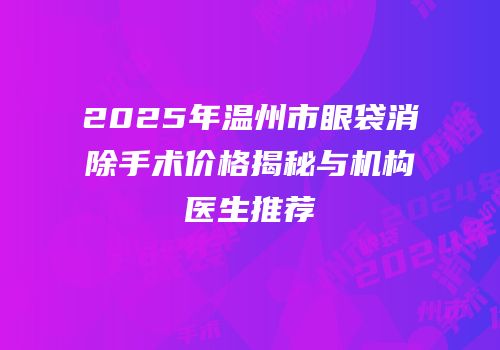 2025年温州市眼袋消除手术价格揭秘与机构医生推荐