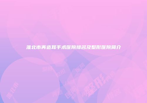 淮北市再造耳手术医院排名及整形医院简介