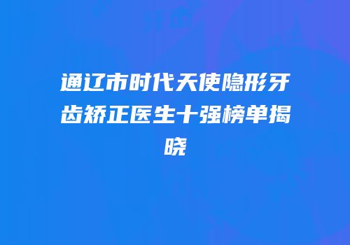 通辽市时代天使隐形牙齿矫正医生十强榜单揭晓