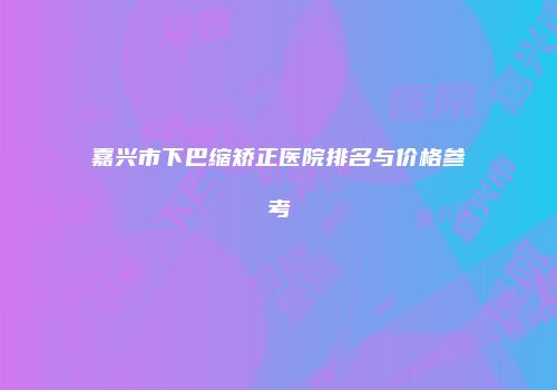 嘉兴市下巴缩矫正医院排名与价格参考
