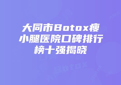 大同市Botox瘦小腿医院口碑排行榜十强揭晓