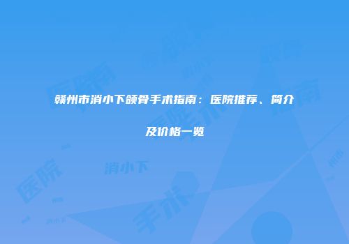 赣州市消小下颌骨手术指南：医院推荐、简介及价格一览