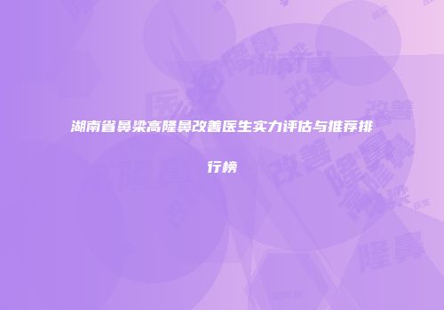 湖南省鼻梁高隆鼻改善医生实力评估与推荐排行榜