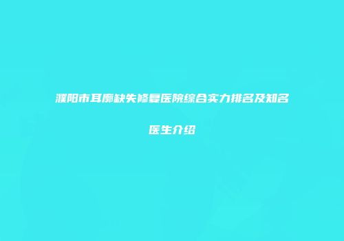 濮阳市耳廓缺失修复医院综合实力排名及知名医生介绍