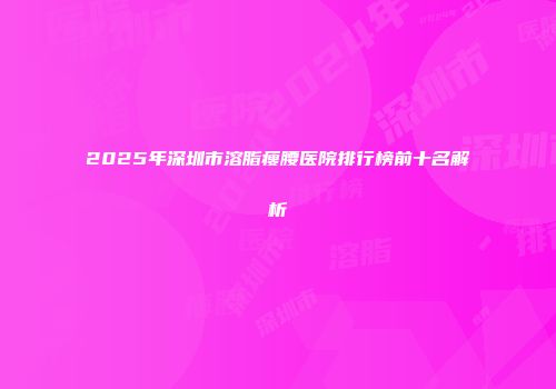 2025年深圳市溶脂瘦腰医院排行榜前十名解析
