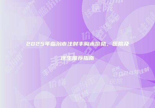 2025年临汾市注射丰胸术价格、医院及医生推荐指南