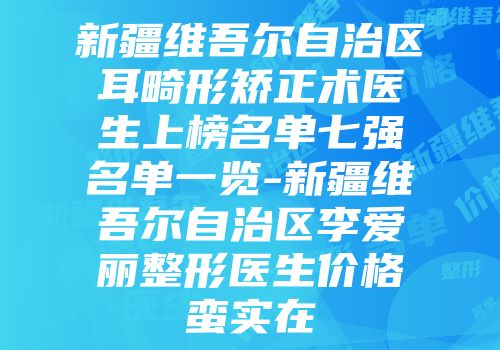 新疆维吾尔自治区耳畸形矫正术医生上榜名单七强名单一览-新疆维吾尔自治区李爱丽整形医生价格蛮实在