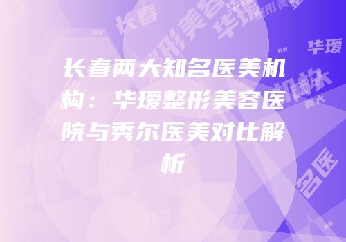 长春两大知名医美机构：华瑷整形美容医院与秀尔医美对比解析