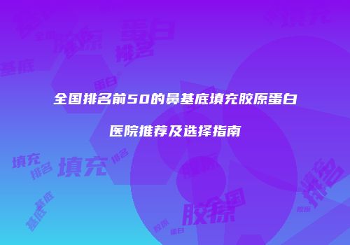 全国排名前50的鼻基底填充胶原蛋白医院推荐及选择指南