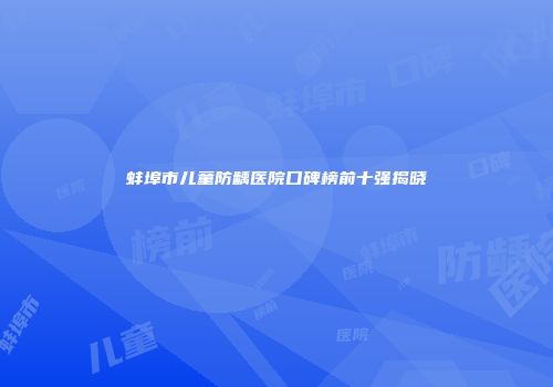 蚌埠市儿童防龋医院口碑榜前十强揭晓