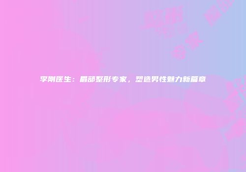 李刚医生：眉部整形专家，塑造男性魅力新篇章