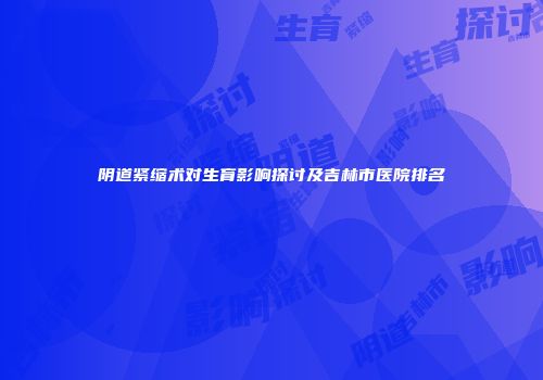 阴道紧缩术对生育影响探讨及吉林市医院排名