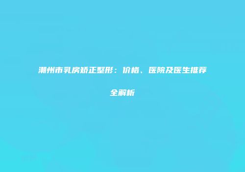 潮州市乳房矫正整形：价格、医院及医生推荐全解析