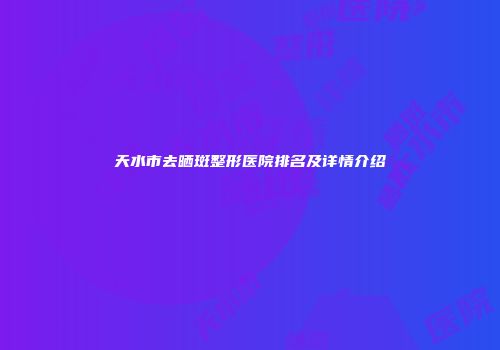 天水市去晒斑整形医院排名及详情介绍