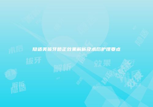 隐适美拔牙矫正效果解析及术后护理要点