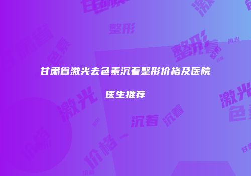 甘肃省激光去色素沉着整形价格及医院医生推荐