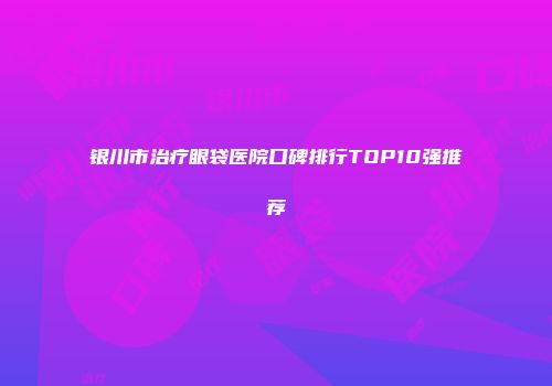 银川市治疗眼袋医院口碑排行TOP10强推荐