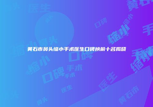 黄石市鼻头缩小手术医生口碑榜前十名揭晓